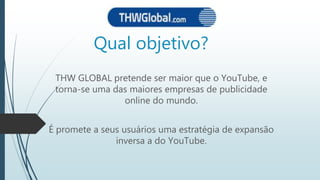 Qual objetivo?
THW GLOBAL pretende ser maior que o YouTube, e
torna-se uma das maiores empresas de publicidade
online do mundo.
É promete a seus usuários uma estratégia de expansão
inversa a do YouTube.
 