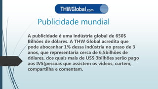 Publicidade mundial
A publicidade é uma indústria global de 650$
Bilhões de dólares. A THW Global acredita que
pode abocanhar 1% dessa indústria no praso de 3
anos, que representaria cerca de 6,5bilhões de
dólares, dos quais mais de US$ 3bilhões serão pago
aos IVS(pessoas que assistem os vídeos, curtem,
compartilha e comentam.
 
