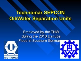 Technomar SEPCONTechnomar SEPCON
Oil/Water Separation UnitsOil/Water Separation Units
Employed by the THWEmployed by the THW
during the 2013 Danubeduring the 2013 Danube
Flood in Southern GermanyFlood in Southern Germany
 
