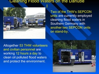 Cleaning Flood Waters on the DanubeCleaning Flood Waters on the Danube
II
Two of the THW‘s SEPCON
units are currently employed
cleaning flood waters in
Southern Germany with
another two SEPCON units
on stand-by.
Altogether 53 THW volunteers
and civilian personnel are
working 12 hours a day to
clean oil polluted flood waters
and protect the environment.
 