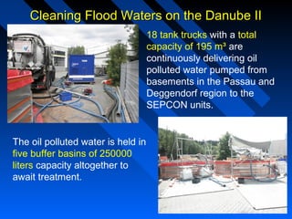 Cleaning Flood Waters on the Danube IICleaning Flood Waters on the Danube II
18 tank trucks with a total
capacity of 195 m³ are
continuously delivering oil
polluted water pumped from
basements in the Passau and
Deggendorf region to the
SEPCON units.
The oil polluted water is held in
five buffer basins of 250000
liters capacity altogether to
await treatment.
 