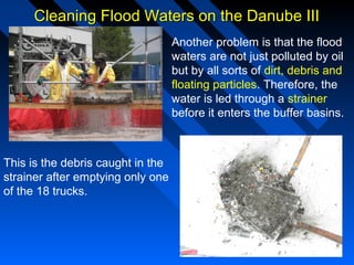 Cleaning Flood Waters on the Danube IIICleaning Flood Waters on the Danube III
Another problem is that the flood
waters are not just polluted by oil
but by all sorts of dirt, debris and
floating particles. Therefore, the
water is led through a strainer
before it enters the buffer basins.
This is the debris caught in the
strainer after emptying only one
of the 18 trucks.
 