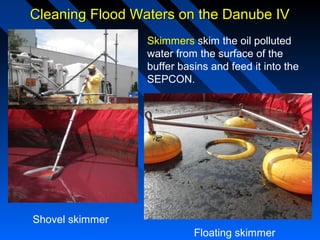 Cleaning Flood Waters on the Danube IVCleaning Flood Waters on the Danube IV
Skimmers skim the oil polluted
water from the surface of the
buffer basins and feed it into the
SEPCON.
Shovel skimmer
Floating skimmer
 
