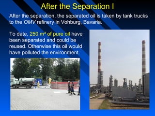 After the Separation IAfter the Separation I
After the separation, the separated oil is taken by tank trucks
to the OMV refinery in Vohburg, Bavaria.
To date, 250 m³ of pure oil have
been separated and could be
reused. Otherwise this oil would
have polluted the environment.
 