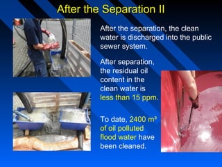 After the Separation IIAfter the Separation II
After the separation, the clean
water is discharged into the public
sewer system.
After separation,
the residual oil
content in the
clean water is
less than 15 ppm.
To date, 2400 m³
of oil polluted
flood water have
been cleaned.
 