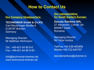 How to Contact UsHow to Contact Us
TECHNOMAR GmbH & Co.KG
Carl-Stockhinger-Straße 6
D-28197 Bremen
Germany
Managing Director:
Mr Matthias Wichmann
Tel.: +49-421-54 90 9-0
Fax: +49-421-54 90 9-50
info@technomar-bremen.de
www.technomar-bremen.de
Our Company Headquarters:
Our representative
for South Eastern Europe:
Danube Rainbow SRL
27 Alexandru Cernat Str.
800087 Galati
Romania
Managing Director:
Mr Victor Ionitza
Tel/Fax:+40-236-463958
Mobile:+40-722-640797
danuberainbow@clicknet.ro
 