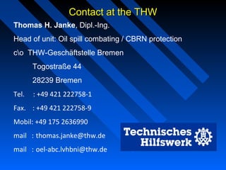 Contact at the THWContact at the THW
Thomas H. Janke, Dipl.-Ing.
Head of unit: Oil spill combating / CBRN protection
co THW-Geschäftstelle Bremen
Togostraße 44
28239 Bremen
Tel.     : +49 421 222758-1
Fax.    : +49 421 222758-9
Mobil: +49 175 2636990
mail   : thomas.janke@thw.de
mail   : oel-abc.lvhbni@thw.de
 
