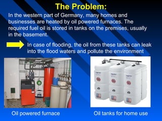 The Problem:The Problem:
In the western part of Germany, many homes and
businesses are heated by oil powered furnaces. The
required fuel oil is stored in tanks on the premises, usually
in the basement.
In case of flooding, the oil from these tanks can leak
into the flood waters and pollute the environment
Oil powered furnace Oil tanks for home use
 