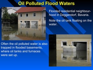 Oil Polluted Flood WatersOil Polluted Flood Waters
Flooded residential neighbour-
hood in Deggendorf, Bavaria.
Note the oil tank floating on the
water.
Often the oil polluted water is also
trapped in flooded basements,
where oil tanks and furnaces
were set up.
 