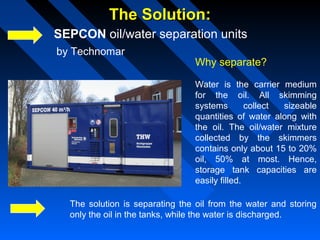 The Solution:The Solution:
SEPCON oil/water separation units
Why separate?
Water is the carrier medium
for the oil. All skimming
systems collect sizeable
quantities of water along with
the oil. The oil/water mixture
collected by the skimmers
contains only about 15 to 20%
oil, 50% at most. Hence,
storage tank capacities are
easily filled.
The solution is separating the oil from the water and storing
only the oil in the tanks, while the water is discharged.
by Technomar
 