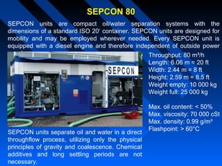 SEPCON 80SEPCON 80
SEPCON units are compact oil/water separation systems with the
dimensions of a standard ISO 20‘ container. SEPCON units are designed for
mobility and may be employed wherever needed. Every SEPCON unit is
equipped with a diesel engine and therefore independent of outside power
supply. Throughput: 80 m³/h
Length: 6.06 m = 20 ft
Width: 2.44 m = 8 ft
Height: 2.59 m = 8.5 ft
Weight empty: 10 000 kg
Weight full: 25 000 kg
Max. oil content: < 50%
Max. viscosity: 70 000 cSt
Max. density: 0.99 g/m³
Flashpoint: > 60°C
SEPCON units separate oil and water in a direct
throughflow process, utilizing only the physical
principles of gravity and coalescence. Chemical
additives and long settling periods are not
necessary.
 