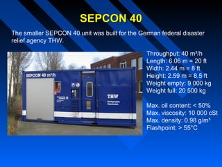 SEPCON 40SEPCON 40
The smaller SEPCON 40 unit was built for the German federal disaster
relief agency THW.
Throughput: 40 m³/h
Length: 6.06 m = 20 ft
Width: 2.44 m = 8 ft
Height: 2.59 m = 8.5 ft
Weight empty: 9 000 kg
Weight full: 20 500 kg
Max. oil content: < 50%
Max. viscosity: 10 000 cSt
Max. density: 0.98 g/m³
Flashpoint: > 55°C
 