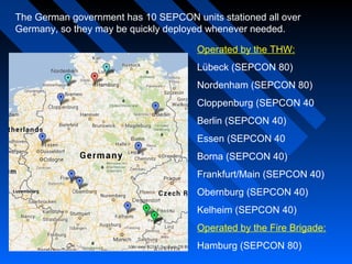 The German government has 10 SEPCON units stationed all over
Germany, so they may be quickly deployed whenever needed.
Operated by the THW:
Lübeck (SEPCON 80)
Nordenham (SEPCON 80)
Cloppenburg (SEPCON 40
Berlin (SEPCON 40)
Essen (SEPCON 40
Borna (SEPCON 40)
Frankfurt/Main (SEPCON 40)
Obernburg (SEPCON 40)
Kelheim (SEPCON 40)
Operated by the Fire Brigade:
Hamburg (SEPCON 80)
 