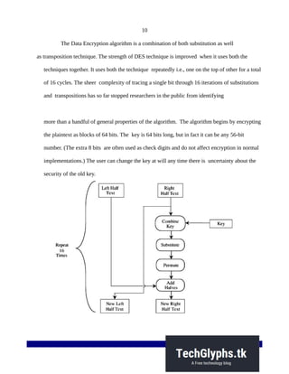 10
The Data Encryption algorithm is a combination of both substitution as well
as transposition technique. The strength of DES technique is improved when it uses both the
techniques together. It uses both the technique repeatedly i.e., one on the top of other for a total
of 16 cycles. The sheer complexity of tracing a single bit through 16 iterations of substitutions
and transpositions has so far stopped researchers in the public from identifying
more than a handful of general properties of the algorithm. The algorithm begins by encrypting
the plaintext as blocks of 64 bits. The key is 64 bits long, but in fact it can be any 56-bit
number. (The extra 8 bits are often used as check digits and do not affect encryption in normal
implementations.) The user can change the key at will any time there is uncertainty about the
security of the old key.
 