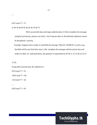 13
...
0317 mod 77 = 75
or 28 16 44 44 42 38 22 42 19 44 75.
RSA can provide data and origin authentication. If Alice enciphers her message
using her private key, anyone can read it, but if anyone alters it, the (altered) ciphertext cannot
be deciphered correctly.
Example: Suppose Alice wishes to send Bob the message "HELLO WORLD" in such a way
that Bob will be sure that Alice sent it. She enciphers the message with her private key and
sends it to Bob. As indicated above, the plaintext is represented as 07 04 11 11 14 26 22 14 17
11 03.
Using Alice's private key, the ciphertext is
0753 mod 77 = 35
0453 mod 77 = 09
1153 mod 77 = 44
...
0353 mod 77 = 05
 
