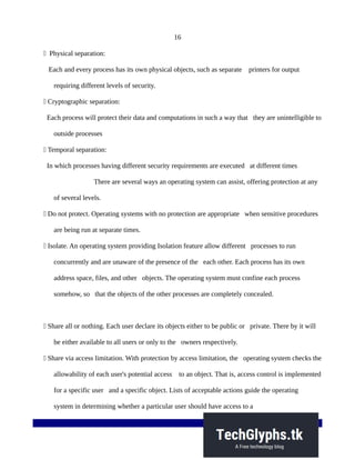 16
 Physical separation:
Each and every process has its own physical objects, such as separate printers for output
requiring different levels of security.
 Cryptographic separation:
Each process will protect their data and computations in such a way that they are unintelligible to
outside processes
 Temporal separation:
In which processes having different security requirements are executed at different times
There are several ways an operating system can assist, offering protection at any
of several levels.
 Do not protect. Operating systems with no protection are appropriate when sensitive procedures
are being run at separate times.
 Isolate. An operating system providing Isolation feature allow different processes to run
concurrently and are unaware of the presence of the each other. Each process has its own
address space, files, and other objects. The operating system must confine each process
somehow, so that the objects of the other processes are completely concealed.
 Share all or nothing. Each user declare its objects either to be public or private. There by it will
be either available to all users or only to the owners respectively.
 Share via access limitation. With protection by access limitation, the operating system checks the
allowability of each user's potential access to an object. That is, access control is implemented
for a specific user and a specific object. Lists of acceptable actions guide the operating
system in determining whether a particular user should have access to a
 
