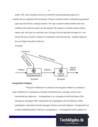 4
attacks. The basic encryption involves an arbitrarily long nonrepeating sequence of
numbers that are combined with the plaintext. Vernam's invention used an arbitrarily long punched
paper tape that fed into a teletype machine. The tape contained random numbers that were
combined with characters typed into the teletype. The sequence of random numbers had no
repeats, and each tape was used only once. As long as the key tape does not repeat or is not
reused, this type of cipher is immune to cryptanalytic attack because the available ciphertext
does not display the pattern of the key
.Example:
transposition techniques
The goal of substitution is confusion; the encryption method is an attempt to
make it difficult for a cryptanalyst or intruder to determine how a message and key were
transformed into cipher-text. A transposition is an encryption in which the letters of the
message are rearranged. With transposition, the cryptography aims for diffusion, widely
spreading the information from the message or the key across the ciphertext. Transpositions try
to break established patterns. Because a transposition is a rearrangement of the symbols of a
 