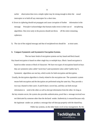 8
earlier observation that even a simple cipher may be strong enough to deter the casual
interceptor or to hold off any interceptor for a short time.
4. Errors in ciphering should not propagate and cause corruption of further information in the
message. Principle 4 acknowledges that humans make errors in their use of enciphering
algorithms. One error early in the process should not throw off the entire remaining
ciphertext.
5. The size of the original message and that of enciphered text should be at most same.
6. Compare Symmetric and Asymmetric Encryption Systems.
The two basic kinds of encryption systems are key based and block based.
Key based encryption is based on either single key or multiple keys. Block based encryption is
based on either stream or block of characters We have two types of encryptions based on keys
they are symmetric (also called "secret key") and asymmetric (also called "public key").
Symmetric algorithms use one key, which works for both encryption and decryption.
Usually, the decryption algorithm is closely related to the encryption one The symmetric system
means both encryption and the decryption are performed using the same key. They provide a
two-way channel to their users: A and B share a secret key, and they can both encrypt
information to send to the other as well as decrypt information from the other. As long as
the key remains secret, the system also provides authentication, proof that a message received was
not fabricated by someone other than the declared sender. Authenticity is ensured because only
the legitimate sender can produce a message that will decrypt properly with the shared key.
Public key systems, on the other hand, excel at key management. By the
 