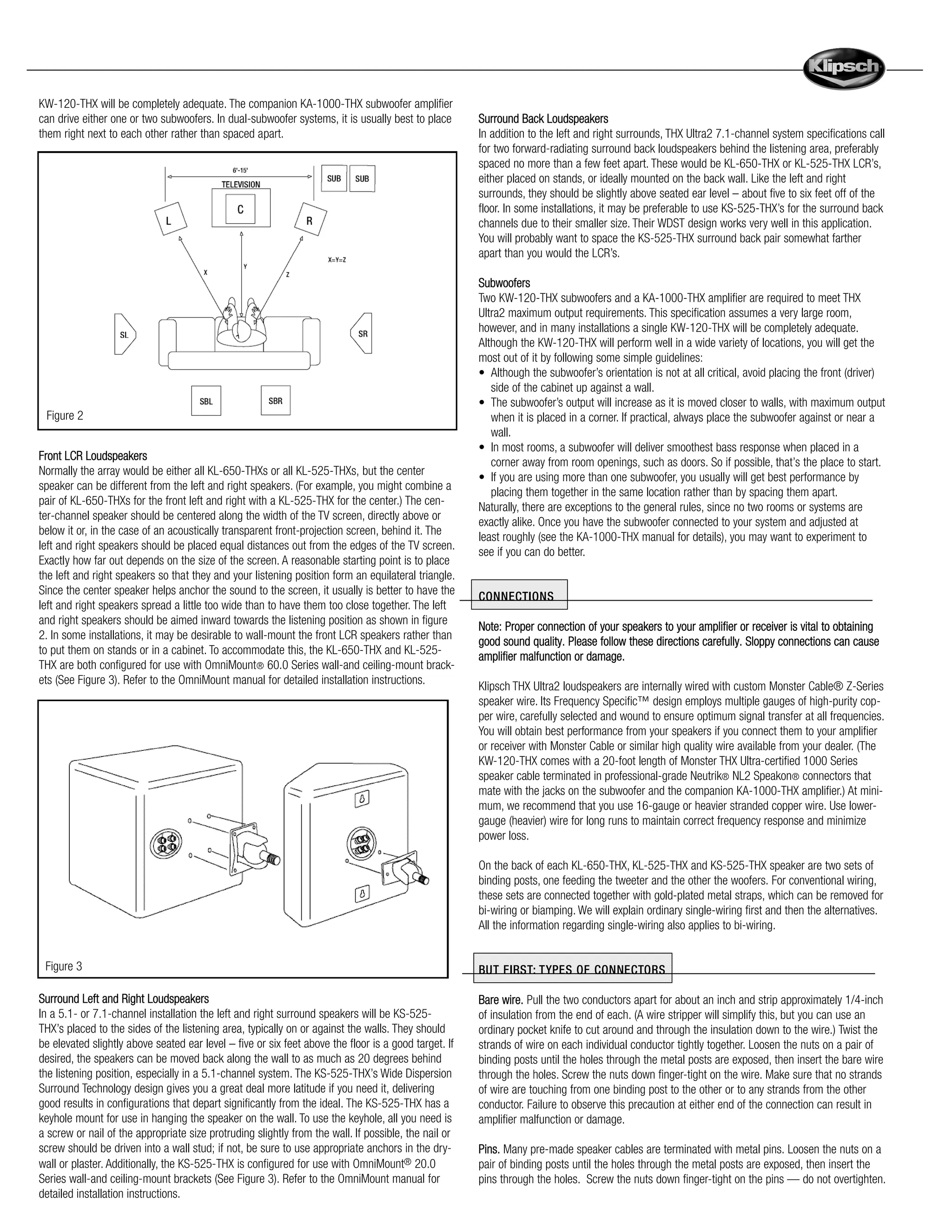 KW-120-THX will be completely adequate. The companion KA-1000-THX subwoofer amplifier
can drive either one or two subwoofers. In dual-subwoofer systems, it is usually best to place        Surround Back Loudspeakers
them right next to each other rather than spaced apart.                                               In addition to the left and right surrounds, THX Ultra2 7.1-channel system specifications call
                                                                                                      for two forward-radiating surround back loudspeakers behind the listening area, preferably
                                                                                                      spaced no more than a few feet apart. These would be KL-650-THX or KL-525-THX LCR’s,
                                                                                                      either placed on stands, or ideally mounted on the back wall. Like the left and right
                                                                                                      surrounds, they should be slightly above seated ear level – about five to six feet off of the
                                                                                                      floor. In some installations, it may be preferable to use KS-525-THX’s for the surround back
                                                                                                      channels due to their smaller size. Their WDST design works very well in this application.
                                                                                                      You will probably want to space the KS-525-THX surround back pair somewhat farther
                                                                                                      apart than you would the LCR’s.

                                                                                                      Subwoofers
                                                                                                      Two KW-120-THX subwoofers and a KA-1000-THX amplifier are required to meet THX
                                                                                                      Ultra2 maximum output requirements. This specification assumes a very large room,
                                                                                                      however, and in many installations a single KW-120-THX will be completely adequate.
                                                                                                      Although the KW-120-THX will perform well in a wide variety of locations, you will get the
                                                                                                      most out of it by following some simple guidelines:
                                                                                                      • Although the subwoofer’s orientation is not at all critical, avoid placing the front (driver)
                                                                                                         side of the cabinet up against a wall.
                                                                                                      • The subwoofer’s output will increase as it is moved closer to walls, with maximum output
 Figure 2                                                                                                when it is placed in a corner. If practical, always place the subwoofer against or near a
                                                                                                         wall.
                                                                                                      • In most rooms, a subwoofer will deliver smoothest bass response when placed in a
Front LCR Loudspeakers
                                                                                                         corner away from room openings, such as doors. So if possible, that’s the place to start.
Normally the array would be either all KL-650-THXs or all KL-525-THXs, but the center
                                                                                                      • If you are using more than one subwoofer, you usually will get best performance by
speaker can be different from the left and right speakers. (For example, you might combine a
                                                                                                         placing them together in the same location rather than by spacing them apart.
pair of KL-650-THXs for the front left and right with a KL-525-THX for the center.) The cen-
                                                                                                      Naturally, there are exceptions to the general rules, since no two rooms or systems are
ter-channel speaker should be centered along the width of the TV screen, directly above or
                                                                                                      exactly alike. Once you have the subwoofer connected to your system and adjusted at
below it or, in the case of an acoustically transparent front-projection screen, behind it. The
                                                                                                      least roughly (see the KA-1000-THX manual for details), you may want to experiment to
left and right speakers should be placed equal distances out from the edges of the TV screen.
                                                                                                      see if you can do better.
Exactly how far out depends on the size of the screen. A reasonable starting point is to place
the left and right speakers so that they and your listening position form an equilateral triangle.
Since the center speaker helps anchor the sound to the screen, it usually is better to have the
                                                                                                      CONNECTIONS
left and right speakers spread a little too wide than to have them too close together. The left
and right speakers should be aimed inward towards the listening position as shown in figure
                                                                                                      Note: Proper connection of your speakers to your amplifier or receiver is vital to obtaining
2. In some installations, it may be desirable to wall-mount the front LCR speakers rather than
                                                                                                      good sound quality. Please follow these directions carefully. Sloppy connections can cause
to put them on stands or in a cabinet. To accommodate this, the KL-650-THX and KL-525-
                                                                                                      amplifier malfunction or damage.
THX are both configured for use with OmniMount® 60.0 Series wall-and ceiling-mount brack-
ets (See Figure 3). Refer to the OmniMount manual for detailed installation instructions.
                                                                                                      Klipsch THX Ultra2 loudspeakers are internally wired with custom Monster Cable® Z-Series
                                                                                                      speaker wire. Its Frequency Specific™ design employs multiple gauges of high-purity cop-
                                                                                                      per wire, carefully selected and wound to ensure optimum signal transfer at all frequencies.
                                                                                                      You will obtain best performance from your speakers if you connect them to your amplifier
                                                                                                      or receiver with Monster Cable or similar high quality wire available from your dealer. (The
                                                                                                      KW-120-THX comes with a 20-foot length of Monster THX Ultra-certified 1000 Series
                                                                                                      speaker cable terminated in professional-grade Neutrik® NL2 Speakon® connectors that
                                                                                                      mate with the jacks on the subwoofer and the companion KA-1000-THX amplifier.) At mini-
                                                                                                      mum, we recommend that you use 16-gauge or heavier stranded copper wire. Use lower-
                                                                                                      gauge (heavier) wire for long runs to maintain correct frequency response and minimize
                                                                                                      power loss.

                                                                                                      On the back of each KL-650-THX, KL-525-THX and KS-525-THX speaker are two sets of
                                                                                                      binding posts, one feeding the tweeter and the other the woofers. For conventional wiring,
                                                                                                      these sets are connected together with gold-plated metal straps, which can be removed for
                                                                                                      bi-wiring or biamping. We will explain ordinary single-wiring first and then the alternatives.
                                                                                                      All the information regarding single-wiring also applies to bi-wiring.


 Figure 3                                                                                             BUT FIRST: TYPES OF CONNECTO R S

Surround Left and Right Loudspeakers                                                                  Bare wire. Pull the two conductors apart for about an inch and strip approximately 1/4-inch
In a 5.1- or 7.1-channel installation the left and right surround speakers will be KS-525-            of insulation from the end of each. (A wire stripper will simplify this, but you can use an
THX’s placed to the sides of the listening area, typically on or against the walls. They should       ordinary pocket knife to cut around and through the insulation down to the wire.) Twist the
be elevated slightly above seated ear level – five or six feet above the floor is a good target. If   strands of wire on each individual conductor tightly together. Loosen the nuts on a pair of
desired, the speakers can be moved back along the wall to as much as 20 degrees behind                binding posts until the holes through the metal posts are exposed, then insert the bare wire
the listening position, especially in a 5.1-channel system. The KS-525-THX’s Wide Dispersion          through the holes. Screw the nuts down finger-tight on the wire. Make sure that no strands
Surround Technology design gives you a great deal more latitude if you need it, delivering            of wire are touching from one binding post to the other or to any strands from the other
good results in configurations that depart significantly from the ideal. The KS-525-THX has a         conductor. Failure to observe this precaution at either end of the connection can result in
keyhole mount for use in hanging the speaker on the wall. To use the keyhole, all you need is         amplifier malfunction or damage.
a screw or nail of the appropriate size protruding slightly from the wall. If possible, the nail or
screw should be driven into a wall stud; if not, be sure to use appropriate anchors in the dry-       Pins. Many pre-made speaker cables are terminated with metal pins. Loosen the nuts on a
wall or plaster. Additionally, the KS-525-THX is configured for use with OmniMount® 20.0              pair of binding posts until the holes through the metal posts are exposed, then insert the
Series wall-and ceiling-mount brackets (See Figure 3). Refer to the OmniMount manual for              pins through the holes. Screw the nuts down finger-tight on the pins — do not overtighten.
detailed installation instructions.
 