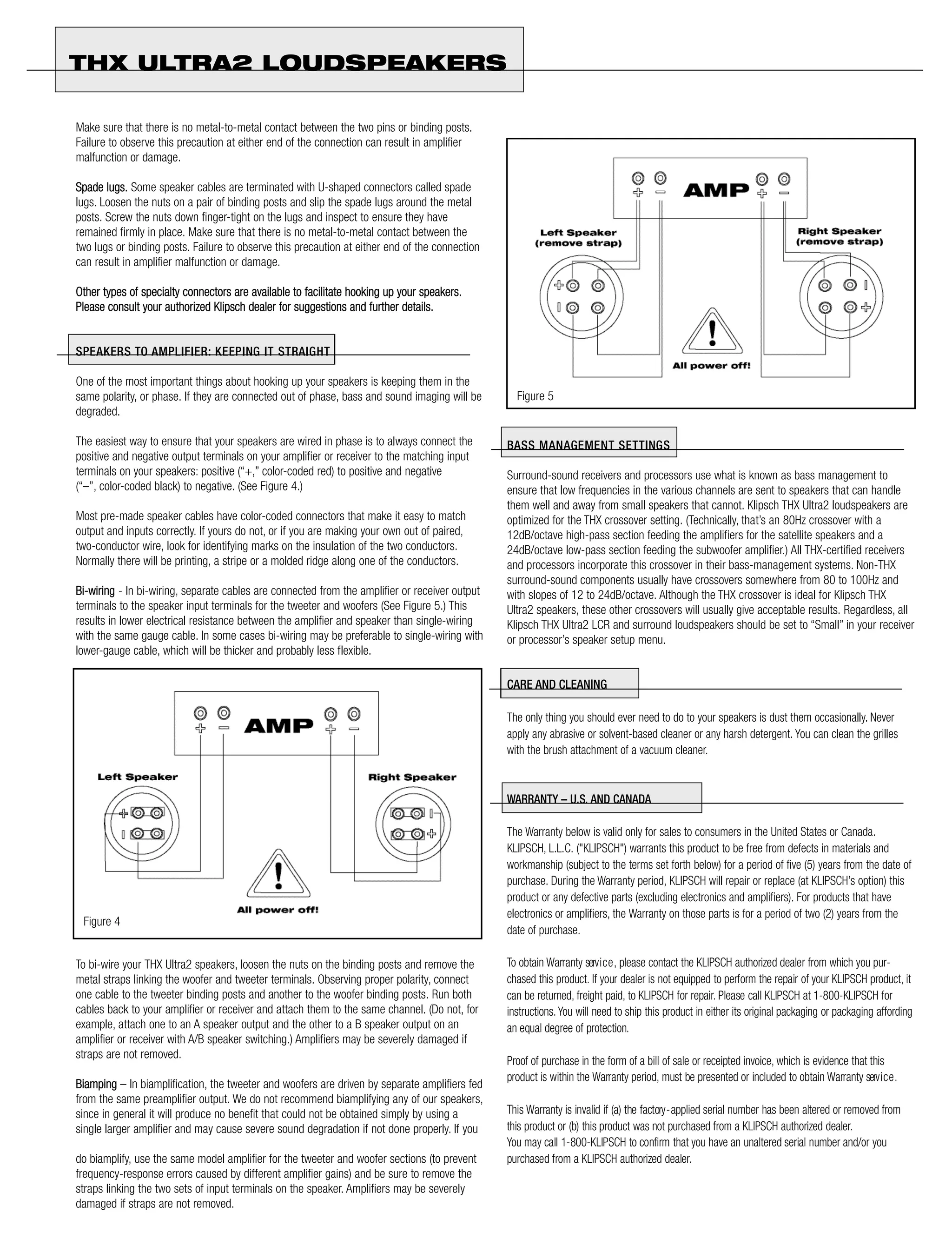 THX ULTRA2 LOUDSPEAKERS

Make sure that there is no metal-to-metal contact between the two pins or binding posts.
Failure to observe this precaution at either end of the connection can result in amplifier
malfunction or damage.

Spade lugs. Some speaker cables are terminated with U-shaped connectors called spade
lugs. Loosen the nuts on a pair of binding posts and slip the spade lugs around the metal
posts. Screw the nuts down finger-tight on the lugs and inspect to ensure they have
remained firmly in place. Make sure that there is no metal-to-metal contact between the
two lugs or binding posts. Failure to observe this precaution at either end of the connection
can result in amplifier malfunction or damage.

Other types of specialty connectors are available to facilitate hooking up your speakers.
Please consult your authorized Klipsch dealer for suggestions and further details.


SPEAKERS TO A M P L I F I E R : KEEPING IT STRAIGHT

One of the most important things about hooking up your speakers is keeping them in the
same polarity, or phase. If they are connected out of phase, bass and sound imaging will be       Figure 5
degraded.

The easiest way to ensure that your speakers are wired in phase is to always connect the        BASS MANAGEMENT SETTINGS
positive and negative output terminals on your amplifier or receiver to the matching input
terminals on your speakers: positive (“+,” color-coded red) to positive and negative            Surround-sound receivers and processors use what is known as bass management to
(“–”, color-coded black) to negative. (See Figure 4.)                                           ensure that low frequencies in the various channels are sent to speakers that can handle
                                                                                                them well and away from small speakers that cannot. Klipsch THX Ultra2 loudspeakers are
Most pre-made speaker cables have color-coded connectors that make it easy to match             optimized for the THX crossover setting. (Technically, that’s an 80Hz crossover with a
output and inputs correctly. If yours do not, or if you are making your own out of paired,      12dB/octave high-pass section feeding the amplifiers for the satellite speakers and a
two-conductor wire, look for identifying marks on the insulation of the two conductors.         24dB/octave low-pass section feeding the subwoofer amplifier.) All THX-certified receivers
Normally there will be printing, a stripe or a molded ridge along one of the conductors.        and processors incorporate this crossover in their bass-management systems. Non-THX
                                                                                                surround-sound components usually have crossovers somewhere from 80 to 100Hz and
Bi-wiring - In bi-wiring, separate cables are connected from the amplifier or receiver output   with slopes of 12 to 24dB/octave. Although the THX crossover is ideal for Klipsch THX
terminals to the speaker input terminals for the tweeter and woofers (See Figure 5.) This       Ultra2 speakers, these other crossovers will usually give acceptable results. Regardless, all
results in lower electrical resistance between the amplifier and speaker than single-wiring     Klipsch THX Ultra2 LCR and surround loudspeakers should be set to “Small” in your receiver
with the same gauge cable. In some cases bi-wiring may be preferable to single-wiring with      or processor’s speaker setup menu.
lower-gauge cable, which will be thicker and probably less flexible.

                                                                                                CARE AND CLEANING

                                                                                                The only thing you should ever need to do to your speakers is dust them occasionally. Never
                                                                                                apply any abrasive or solvent-based cleaner or any harsh detergent. You can clean the grilles
                                                                                                with the brush attachment of a vacuum cleaner.


                                                                                                WARRANTY – U.S. AND CANADA

                                                                                                The Warranty below is valid only for sales to consumers in the United States or Canada.
                                                                                                KLIPSCH, L.L.C. ("KLIPSCH") warrants this product to be free from defects in materials and
                                                                                                workmanship (subject to the terms set forth below) for a period of five (5) years from the date of
                                                                                                purchase. During the Warranty period, KLIPSCH will repair or replace (at KLIPSCH’s option) this
                                                                                                product or any defective parts (excluding electronics and amplifiers). For products that have
                                                                                                electronics or amplifiers, the Warranty on those parts is for a period of two (2) years from the
 Figure 4
                                                                                                date of purchase.

To bi-wire your THX Ultra2 speakers, loosen the nuts on the binding posts and remove the        To obtain Warranty serv i c e , please contact the KLIPSCH authorized dealer from which you pur-
metal straps linking the woofer and tweeter terminals. Observing proper polarity, connect       chased this product. If your dealer is not equipped to perform the repair of your KLIPSCH product, it
one cable to the tweeter binding posts and another to the woofer binding posts. Run both        can be returned, freight paid, to KLIPSCH for repair. Please call KLIPSCH at 1-800-KLIPSCH for
cables back to your amplifier or receiver and attach them to the same channel. (Do not, for     instructions. You will need to ship this product in either its original packaging or packaging affording
example, attach one to an A speaker output and the other to a B speaker output on an            an equal degree of protection.
amplifier or receiver with A/B speaker switching.) Amplifiers may be severely damaged if
straps are not removed.
                                                                                                Proof of purchase in the form of a bill of sale or receipted invoice, which is evidence that this
                                                                                                product is within the Warranty period, must be presented or included to obtain Warranty serv i c e .
Biamping – In biamplification, the tweeter and woofers are driven by separate amplifiers fed
from the same preamplifier output. We do not recommend biamplifying any of our speakers,
since in general it will produce no benefit that could not be obtained simply by using a        This Warranty is invalid if (a) the factory - applied serial number has been altered or removed from
single larger amplifier and may cause severe sound degradation if not done properly. If you     this product or (b) this product was not purchased from a KLIPSCH authorized dealer.
                                                                                                You may call 1-800-KLIPSCH to confirm that you have an unaltered serial number and/or you
do biamplify, use the same model amplifier for the tweeter and woofer sections (to prevent      purchased from a KLIPSCH authorized dealer.
frequency-response errors caused by different amplifier gains) and be sure to remove the
straps linking the two sets of input terminals on the speaker. Amplifiers may be severely
damaged if straps are not removed.
 