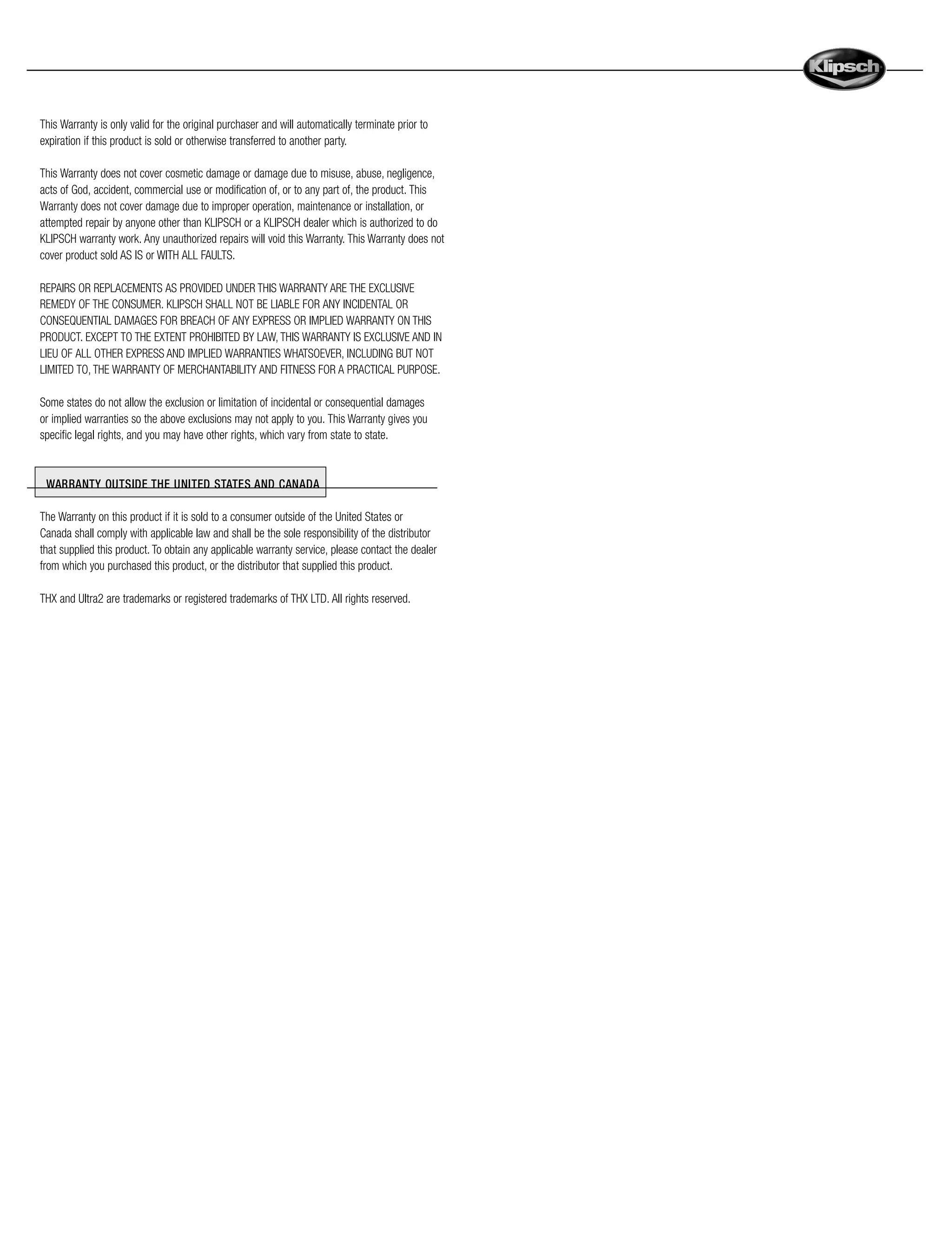This Warranty is only valid for the original purchaser and will automatically terminate prior to
expiration if this product is sold or otherwise transferred to another party.

This Warranty does not cover cosmetic damage or damage due to misuse, abuse, negligence,
acts of God, accident, commercial use or modification of, or to any part of, the product. This
Warranty does not cover damage due to improper operation, maintenance or installation, or
attempted repair by anyone other than KLIPSCH or a KLIPSCH dealer which is authorized to do
KLIPSCH warranty work. Any unauthorized repairs will void this Warranty. This Warranty does not
cover product sold AS IS or WITH ALL FAULTS.

REPAIRS OR REPLACEMENTS AS PROVIDED UNDER THIS WARRANTY ARE THE EXCLUSIVE
REMEDY OF THE CONSUMER. KLIPSCH SHALL NOT BE LIABLE FOR ANY INCIDENTAL OR
CONSEQUENTIAL DAMAGES FOR BREACH OF ANY EXPRESS OR IMPLIED WARRANTY ON THIS
PRODUCT. EXCEPT TO THE EXTENT PROHIBITED BY LAW, THIS WARRANTY IS EXCLUSIVE AND IN
LIEU OF ALL OTHER EXPRESS AND IMPLIED WARRANTIES WHATSOEVER, INCLUDING BUT NOT
LIMITED TO, THE WARRANTY OF MERCHANTABILITY AND FITNESS FOR A PRACTICAL PURPOSE.

Some states do not allow the exclusion or limitation of incidental or consequential damages
or implied warranties so the above exclusions may not apply to you. This Warranty gives you
specific legal rights, and you may have other rights, which vary from state to state.


 WARRANTY OUTSIDE THE UNITED STATES AND CANADA

The Warranty on this product if it is sold to a consumer outside of the United States or
Canada shall comply with applicable law and shall be the sole responsibility of the distributor
that supplied this product. To obtain any applicable warranty service, please contact the dealer
from which you purchased this product, or the distributor that supplied this product.

THX and Ultra2 are trademarks or registered trademarks of THX LTD. All rights reserved.
 