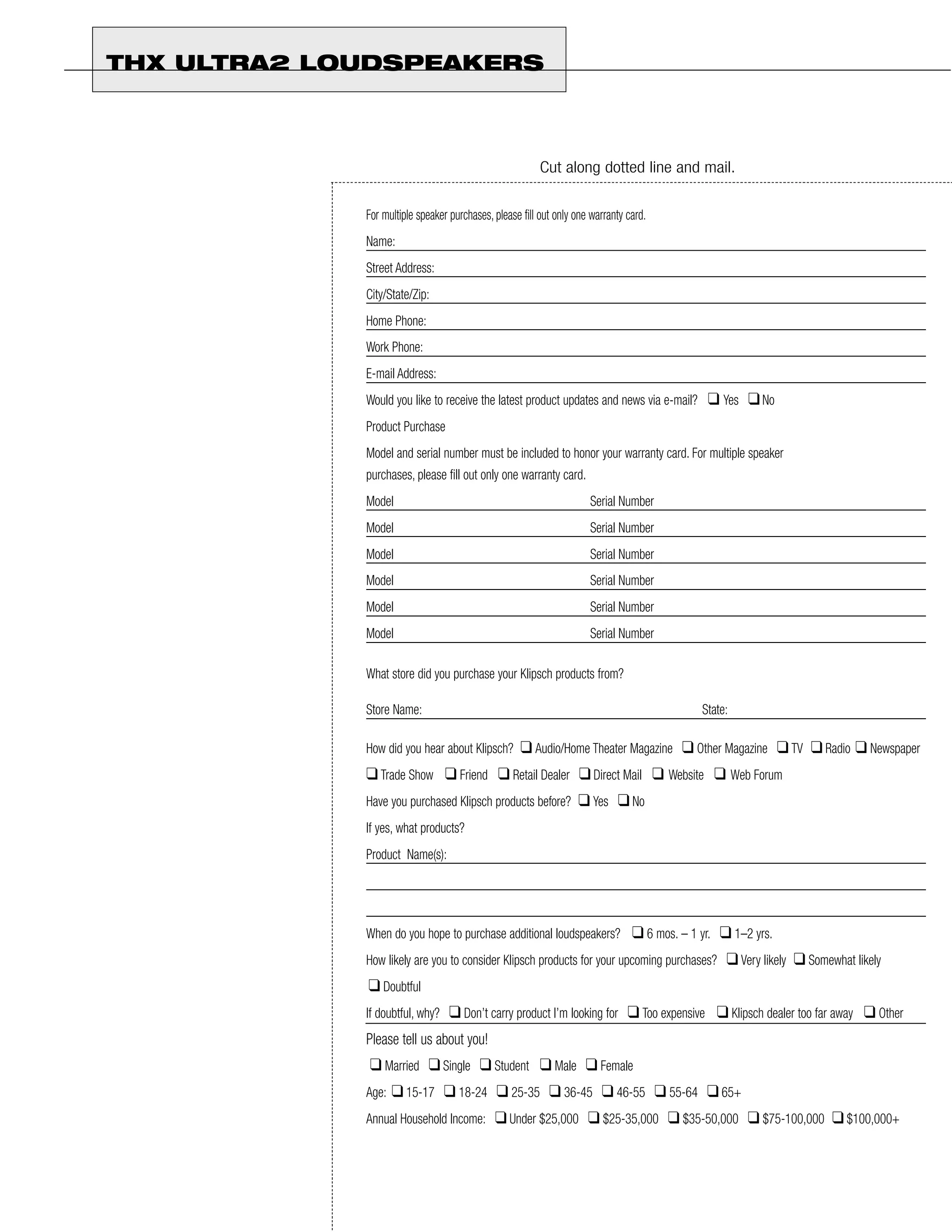 THX ULTRA2 LOUDSPEAKERS



                                                         Cut along dotted line and mail.


             For multiple speaker purchases, please fill out only one warranty card.
             Name:
             Street Address:
             City/State/Zip:
             Home Phone:
             Work Phone:
             E-mail Address:
             Would you like to receive the latest product updates and news via e-mail?        ❑ Yes ❑ No
             Product Purchase
             Model and serial number must be included to honor your warranty card. For multiple speaker
             purchases, please fill out only one warranty card.
             Model                                                   Serial Number
             Model                                                   Serial Number
             Model                                                   Serial Number
             Model                                                   Serial Number
             Model                                                   Serial Number
             Model                                                   Serial Number

             What store did you purchase your Klipsch products from?

             Store Name:                                                                     State:

             How did you hear about Klipsch?        ❑ Audio/Home Theater Magazine ❑ Other Magazine ❑ TV ❑ Radio ❑ Newspaper
             ❑ Trade Show ❑ Friend ❑ Retail Dealer ❑ Direct Mail ❑ Website ❑ Web Forum
             Have you purchased Klipsch products before?          ❑ Yes ❑ No
             If yes, what products?
             Product Name(s):




             When do you hope to purchase additional loudspeakers?              ❑ 6 mos. – 1 yr. ❑ 1–2 yrs.
             How likely are you to consider Klipsch products for your upcoming purchases?         ❑ Very likely ❑ Somewhat likely
             ❑ Doubtful
             If doubtful, why?    ❑ Don’t carry product I’m looking for ❑ Too expensive ❑ Klipsch dealer too far away ❑ Other
             Please tell us about you!
             ❑ Married ❑ Single ❑ Student ❑ Male ❑ Female
             Age:   ❑ 15-17 ❑ 18-24 ❑ 25-35 ❑ 36-45 ❑ 46-55 ❑ 55-64 ❑ 65+
             Annual Household Income:        ❑ Under $25,000 ❑ $25-35,000 ❑ $35-50,000 ❑ $75-100,000 ❑ $100,000+
 