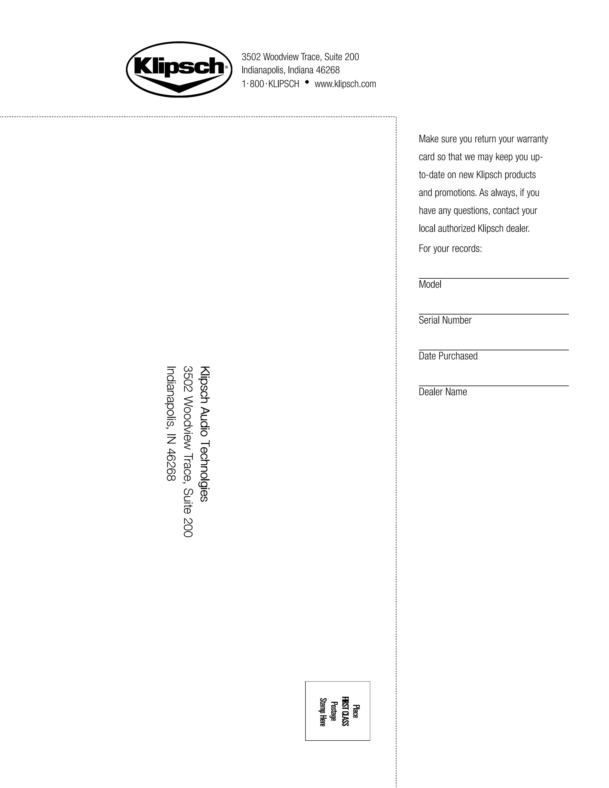 3502 Woodview Trace, Suite 200
Indianapolis, Indiana 46268
1. 800 . KLIPSCH • www.klipsch.com




                                     Make sure you return your warranty
                                     card so that we may keep you up-
                                     to-date on new Klipsch products
                                     and promotions. As always, if you
                                     have any questions, contact your
                                     local authorized Klipsch dealer.
                                     For your records:


                                     Model


                                     Serial Number


                                     Date Purchased


                                     Dealer Name
 