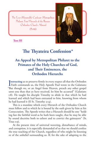 The Thyateira Confession* 
An Appeal by Metropolitan Philaret to the 
Primates of the Holy Churches of God, 
and Their Eminences, the 
Orthodox Hierarchs 
Instructing us to preserve firmly in every respect all that the Orthodox 
Faith commands us, the Holy Apostle Paul wrote to the Galatians: “But though we, or an Angel from Heaven, preach any other gospel unto you than that ye have received, let him be accursed” (Galatians 1:8). He taught his disciple Timothy to abide in that which he had learned and which had been entrusted to him, knowing from whom he had learned it (II St. Timothy 3:14). 
This is a mandate which every Hierarch of the Orthodox Church must follow and to which he is bound by the oath given by him at his Consecration. The Apostle writes that a Hierarch should be one “holding fast the faithful word as he hath been taught, that he may be able by sound doctrine both to exhort and to convict the gainsayers” (St. Titus 1:9). 
At the present time of universal wavering, disturbance of minds, and corruption, it is especially demanded of us that we should confess the true teaching of the Church, regardless of who might be listening or of the unbelief surrounding us. If, for the sake of adapting to the 
The Ever-Memorable Confessor Metropolitan Philaret, First Hierarch of the Russian 
Orthodox Church Abroad 
(†1985) 
Text III  