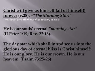 Christ will give us himself (all of himself!) forever (v.28). –"The Morning Star!" *we should give all of ourselves to Him, as well*He is our souls’ eternal "morning star"              (II Peter 1:19; Rev. 22:16). The day star which shall introduce us into the glorious day of eternal bliss is Christ himself! He is our glory. He is our crown. He is our heaven!  (Psalm 73:25-26)