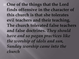 One of the things that the Lord finds offensive in the character of this church is that she tolerates evil teachers and their teaching. The church tolerated false teachers and false doctrines. They should have and so pagan practices like the worship of idols and sun, Sunday worship came into the church