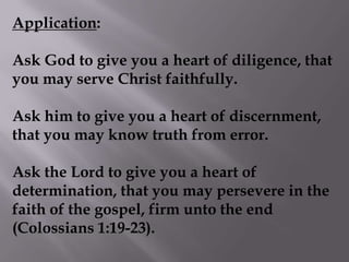 Application: Ask God to give you a heart of diligence, that you may serve Christ faithfully. Ask him to give you a heart of discernment, that you may know truth from error. Ask the Lord to give you a heart of determination, that you may persevere in the faith of the gospel, firm unto the end (Colossians 1:19-23). 