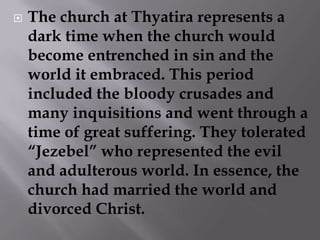 The church at Thyatira represents a dark time when the church would become entrenched in sin and the world it embraced. This period included the bloody crusades and many inquisitions and went through a time of great suffering. They tolerated “Jezebel” who represented the evil and adulterous world. In essence, the church had married the world and divorced Christ. 