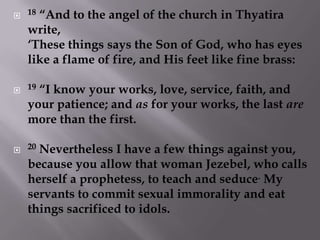 18 “And to the angel of the church in Thyatira write, ‘These things says the Son of God, who has eyes like a flame of fire, and His feet like fine brass: 19 “I know your works, love, service, faith, and your patience; and as for your works, the last are more than the first. 20 Nevertheless I have a few things against you, because you allow that woman Jezebel, who calls herself a prophetess, to teach and seduce. My servants to commit sexual immorality and eat things sacrificed to idols. 