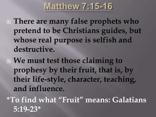 Matthew 7:15-16There are many false prophets who pretend to be Christians guides, but whose real purpose is selfish and destructive.We must test those claiming to prophesy by their fruit, that is, by their life-style, character, teaching, and influence.*To find what “Fruit” means: Galatians 5:19-23*