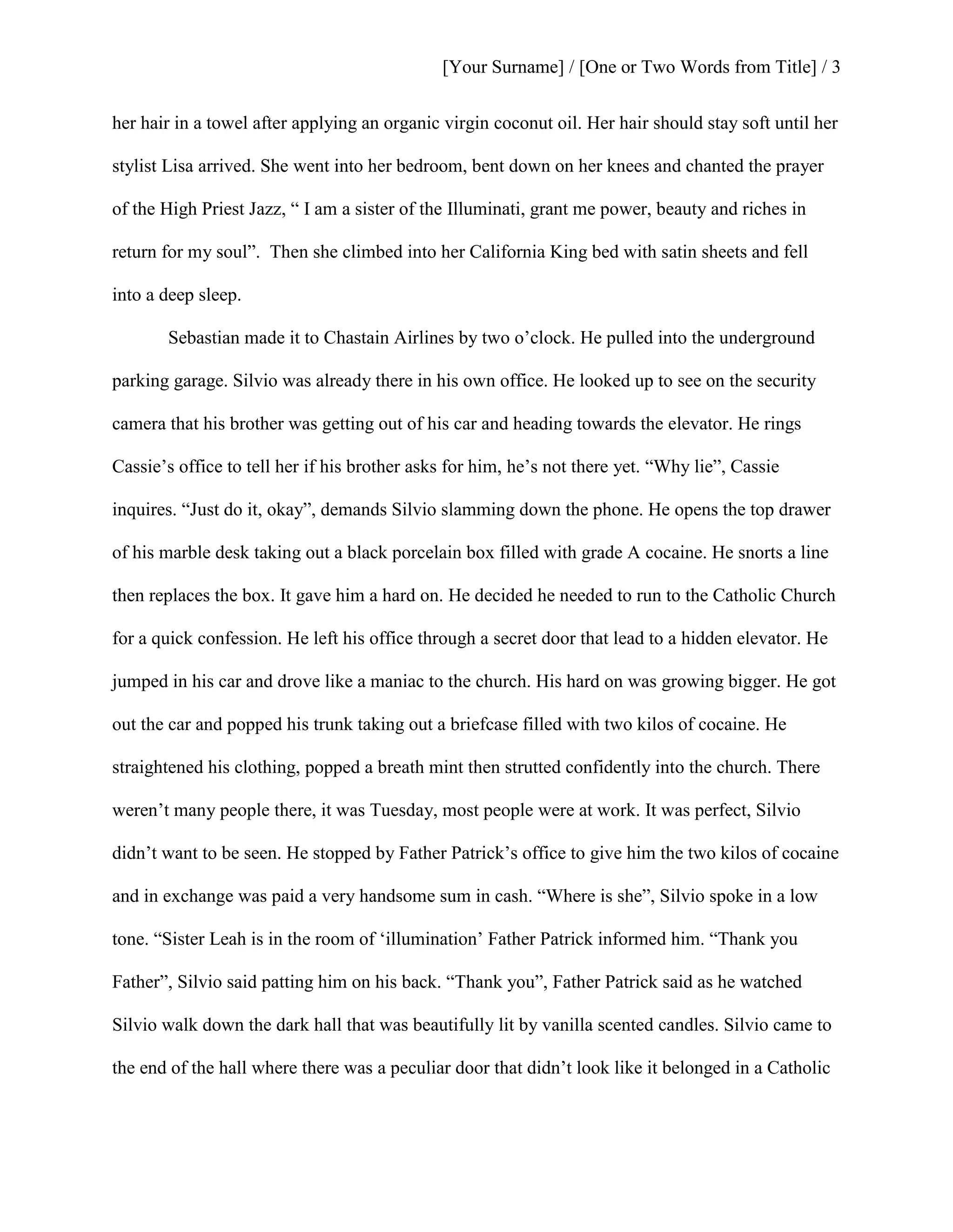 [Your Surname] / [One or Two Words from Title] / 3
her hair in a towel after applying an organic virgin coconut oil. Her hair should stay soft until her
stylist Lisa arrived. She went into her bedroom, bent down on her knees and chanted the prayer
of the High Priest Jazz, “ I am a sister of the Illuminati, grant me power, beauty and riches in
return for my soul”. Then she climbed into her California King bed with satin sheets and fell
into a deep sleep.
Sebastian made it to Chastain Airlines by two o’clock. He pulled into the underground
parking garage. Silvio was already there in his own office. He looked up to see on the security
camera that his brother was getting out of his car and heading towards the elevator. He rings
Cassie’s office to tell her if his brother asks for him, he’s not there yet. “Why lie”, Cassie
inquires. “Just do it, okay”, demands Silvio slamming down the phone. He opens the top drawer
of his marble desk taking out a black porcelain box filled with grade A cocaine. He snorts a line
then replaces the box. It gave him a hard on. He decided he needed to run to the Catholic Church
for a quick confession. He left his office through a secret door that lead to a hidden elevator. He
jumped in his car and drove like a maniac to the church. His hard on was growing bigger. He got
out the car and popped his trunk taking out a briefcase filled with two kilos of cocaine. He
straightened his clothing, popped a breath mint then strutted confidently into the church. There
weren’t many people there, it was Tuesday, most people were at work. It was perfect, Silvio
didn’t want to be seen. He stopped by Father Patrick’s office to give him the two kilos of cocaine
and in exchange was paid a very handsome sum in cash. “Where is she”, Silvio spoke in a low
tone. “Sister Leah is in the room of ‘illumination’ Father Patrick informed him. “Thank you
Father”, Silvio said patting him on his back. “Thank you”, Father Patrick said as he watched
Silvio walk down the dark hall that was beautifully lit by vanilla scented candles. Silvio came to
the end of the hall where there was a peculiar door that didn’t look like it belonged in a Catholic
 