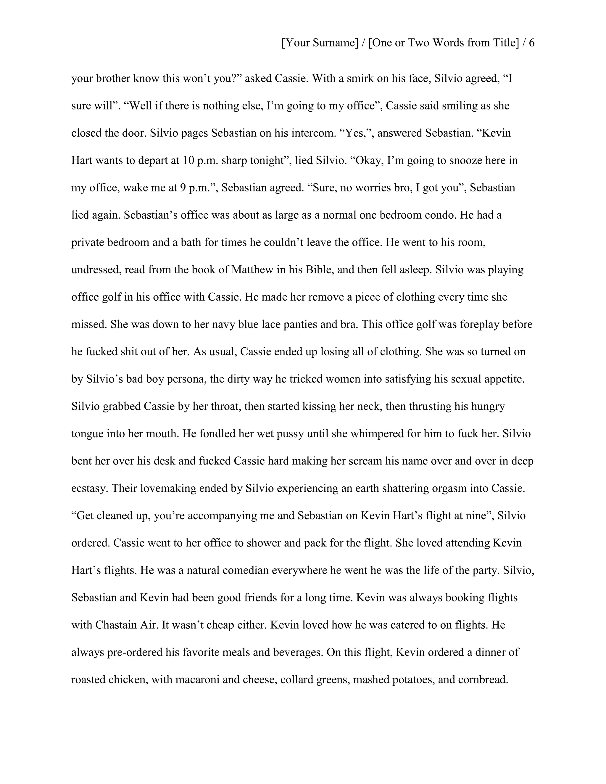 [Your Surname] / [One or Two Words from Title] / 6
your brother know this won’t you?” asked Cassie. With a smirk on his face, Silvio agreed, “I
sure will”. “Well if there is nothing else, I’m going to my office”, Cassie said smiling as she
closed the door. Silvio pages Sebastian on his intercom. “Yes,”, answered Sebastian. “Kevin
Hart wants to depart at 10 p.m. sharp tonight”, lied Silvio. “Okay, I’m going to snooze here in
my office, wake me at 9 p.m.”, Sebastian agreed. “Sure, no worries bro, I got you”, Sebastian
lied again. Sebastian’s office was about as large as a normal one bedroom condo. He had a
private bedroom and a bath for times he couldn’t leave the office. He went to his room,
undressed, read from the book of Matthew in his Bible, and then fell asleep. Silvio was playing
office golf in his office with Cassie. He made her remove a piece of clothing every time she
missed. She was down to her navy blue lace panties and bra. This office golf was foreplay before
he fucked shit out of her. As usual, Cassie ended up losing all of clothing. She was so turned on
by Silvio’s bad boy persona, the dirty way he tricked women into satisfying his sexual appetite.
Silvio grabbed Cassie by her throat, then started kissing her neck, then thrusting his hungry
tongue into her mouth. He fondled her wet pussy until she whimpered for him to fuck her. Silvio
bent her over his desk and fucked Cassie hard making her scream his name over and over in deep
ecstasy. Their lovemaking ended by Silvio experiencing an earth shattering orgasm into Cassie.
“Get cleaned up, you’re accompanying me and Sebastian on Kevin Hart’s flight at nine”, Silvio
ordered. Cassie went to her office to shower and pack for the flight. She loved attending Kevin
Hart’s flights. He was a natural comedian everywhere he went he was the life of the party. Silvio,
Sebastian and Kevin had been good friends for a long time. Kevin was always booking flights
with Chastain Air. It wasn’t cheap either. Kevin loved how he was catered to on flights. He
always pre-ordered his favorite meals and beverages. On this flight, Kevin ordered a dinner of
roasted chicken, with macaroni and cheese, collard greens, mashed potatoes, and cornbread.
 