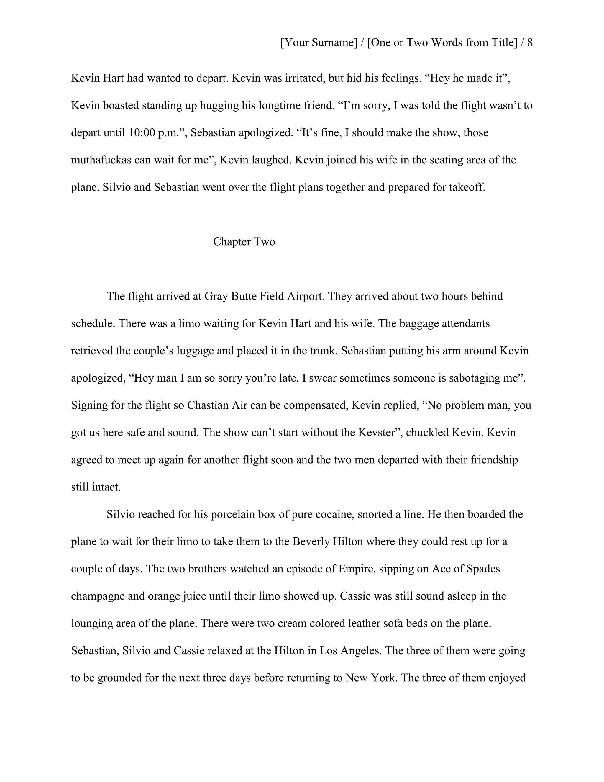 [Your Surname] / [One or Two Words from Title] / 8
Kevin Hart had wanted to depart. Kevin was irritated, but hid his feelings. “Hey he made it”,
Kevin boasted standing up hugging his longtime friend. “I’m sorry, I was told the flight wasn’t to
depart until 10:00 p.m.”, Sebastian apologized. “It’s fine, I should make the show, those
muthafuckas can wait for me”, Kevin laughed. Kevin joined his wife in the seating area of the
plane. Silvio and Sebastian went over the flight plans together and prepared for takeoff.
Chapter Two
The flight arrived at Gray Butte Field Airport. They arrived about two hours behind
schedule. There was a limo waiting for Kevin Hart and his wife. The baggage attendants
retrieved the couple’s luggage and placed it in the trunk. Sebastian putting his arm around Kevin
apologized, “Hey man I am so sorry you’re late, I swear sometimes someone is sabotaging me”.
Signing for the flight so Chastian Air can be compensated, Kevin replied, “No problem man, you
got us here safe and sound. The show can’t start without the Kevster”, chuckled Kevin. Kevin
agreed to meet up again for another flight soon and the two men departed with their friendship
still intact.
Silvio reached for his porcelain box of pure cocaine, snorted a line. He then boarded the
plane to wait for their limo to take them to the Beverly Hilton where they could rest up for a
couple of days. The two brothers watched an episode of Empire, sipping on Ace of Spades
champagne and orange juice until their limo showed up. Cassie was still sound asleep in the
lounging area of the plane. There were two cream colored leather sofa beds on the plane.
Sebastian, Silvio and Cassie relaxed at the Hilton in Los Angeles. The three of them were going
to be grounded for the next three days before returning to New York. The three of them enjoyed
 