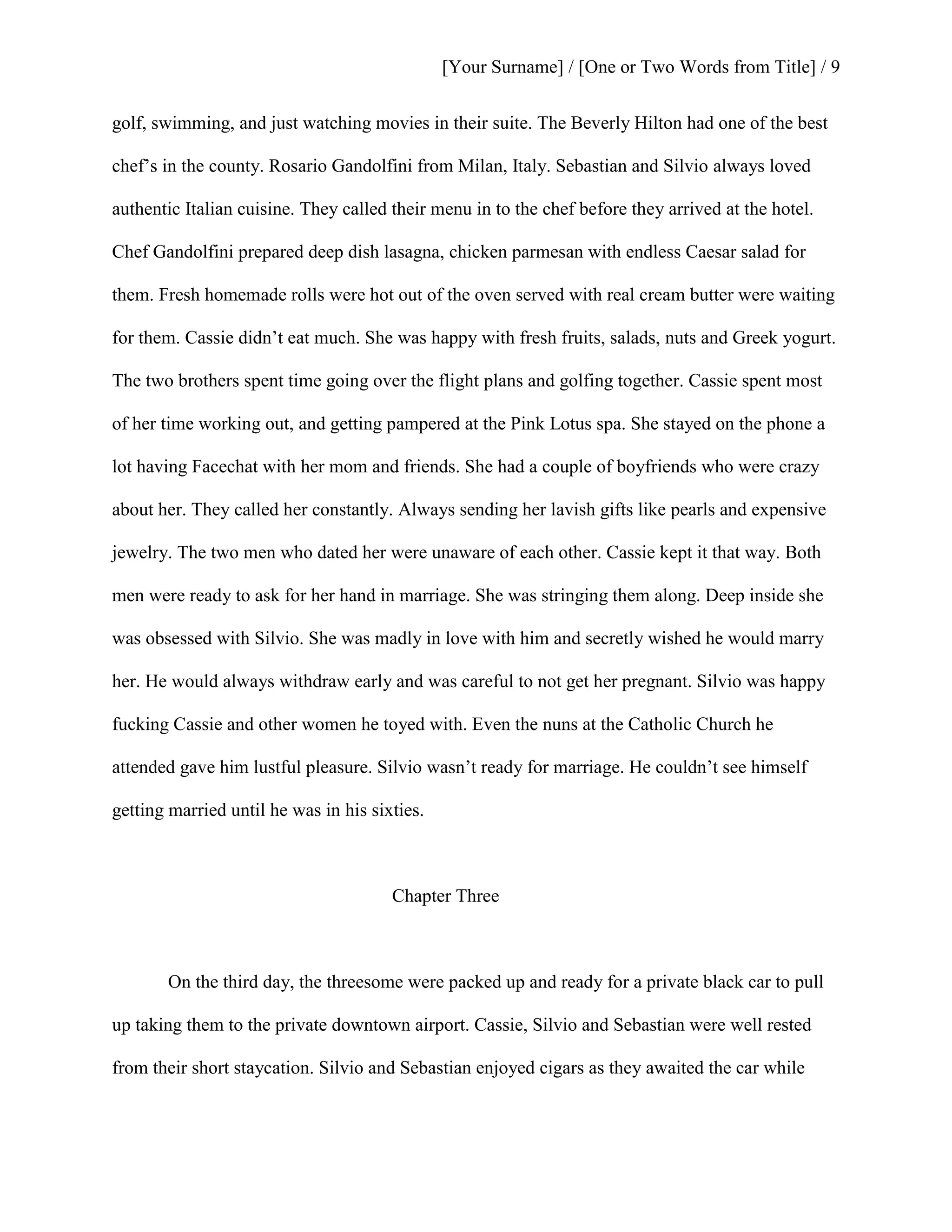 [Your Surname] / [One or Two Words from Title] / 9
golf, swimming, and just watching movies in their suite. The Beverly Hilton had one of the best
chef’s in the county. Rosario Gandolfini from Milan, Italy. Sebastian and Silvio always loved
authentic Italian cuisine. They called their menu in to the chef before they arrived at the hotel.
Chef Gandolfini prepared deep dish lasagna, chicken parmesan with endless Caesar salad for
them. Fresh homemade rolls were hot out of the oven served with real cream butter were waiting
for them. Cassie didn’t eat much. She was happy with fresh fruits, salads, nuts and Greek yogurt.
The two brothers spent time going over the flight plans and golfing together. Cassie spent most
of her time working out, and getting pampered at the Pink Lotus spa. She stayed on the phone a
lot having Facechat with her mom and friends. She had a couple of boyfriends who were crazy
about her. They called her constantly. Always sending her lavish gifts like pearls and expensive
jewelry. The two men who dated her were unaware of each other. Cassie kept it that way. Both
men were ready to ask for her hand in marriage. She was stringing them along. Deep inside she
was obsessed with Silvio. She was madly in love with him and secretly wished he would marry
her. He would always withdraw early and was careful to not get her pregnant. Silvio was happy
fucking Cassie and other women he toyed with. Even the nuns at the Catholic Church he
attended gave him lustful pleasure. Silvio wasn’t ready for marriage. He couldn’t see himself
getting married until he was in his sixties.
Chapter Three
On the third day, the threesome were packed up and ready for a private black car to pull
up taking them to the private downtown airport. Cassie, Silvio and Sebastian were well rested
from their short staycation. Silvio and Sebastian enjoyed cigars as they awaited the car while
 