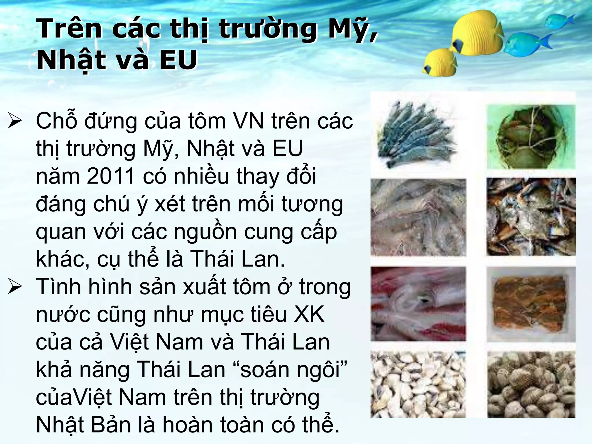 Trên các thị trường Mỹ,
  Nhật và EU

 Chỗ đứng của tôm VN trên các
  thị trường Mỹ, Nhật và EU
  năm 2011 có nhiều thay đổi
  đáng chú ý xét trên mối tương
  quan với các nguồn cung cấp
  khác, cụ thể là Thái Lan.
 Tình hình sản xuất tôm ở trong
  nước cũng như mục tiêu XK
  của cả Việt Nam và Thái Lan
  khả năng Thái Lan “soán ngôi”
  củaViệt Nam trên thị trường
  Nhật Bản là hoàn toàn có thể.
 