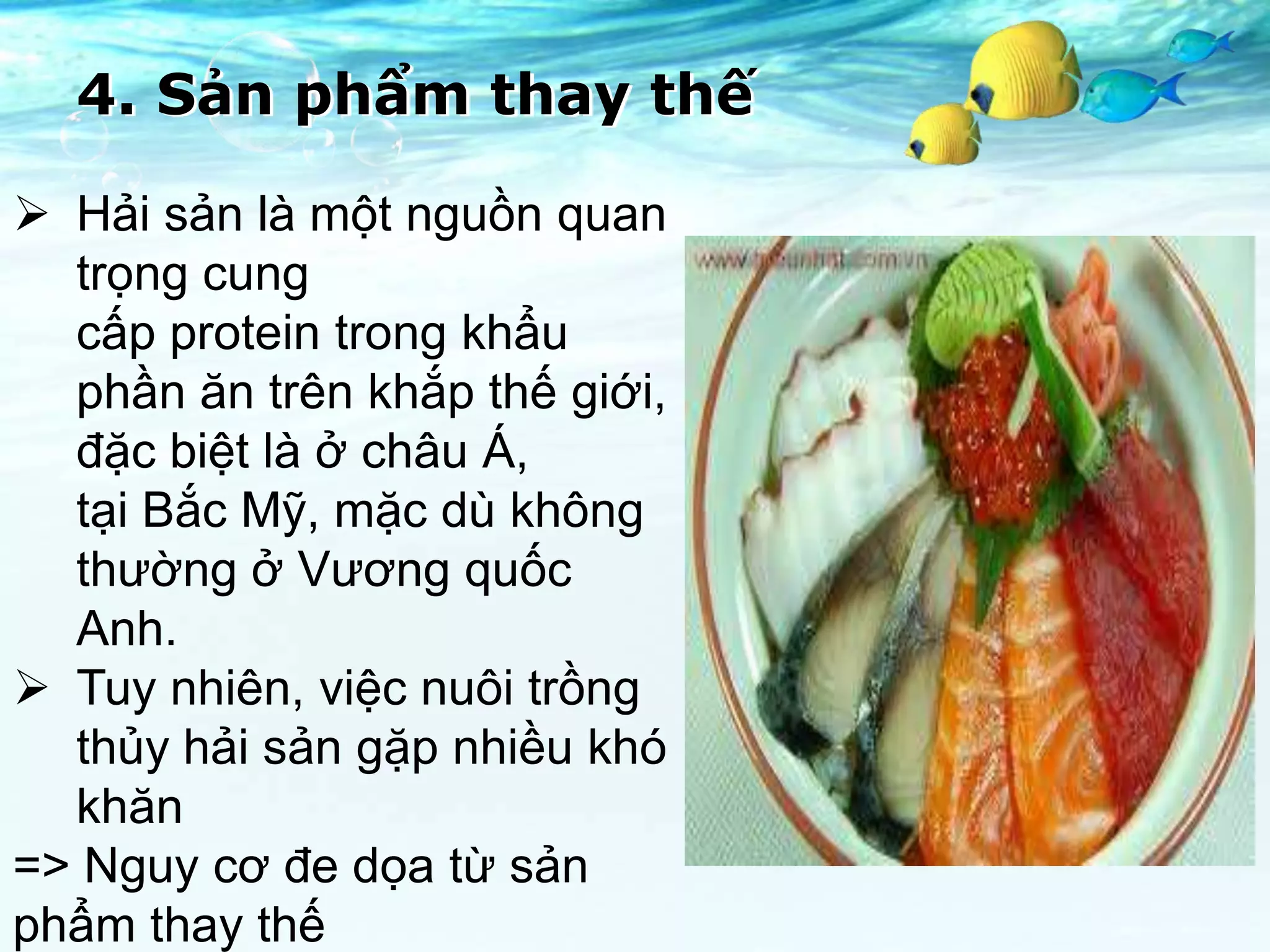 4. Sản phẩm thay thế

 Hải sản là một nguồn quan
  trọng cung
  cấp protein trong khẩu
  phần ăn trên khắp thế giới,
  đặc biệt là ở châu Á,
  tại Bắc Mỹ, mặc dù không
  thường ở Vương quốc
  Anh.
 Tuy nhiên, việc nuôi trồng
  thủy hải sản gặp nhiều khó
  khăn
=> Nguy cơ đe dọa từ sản
phẩm thay thế
 