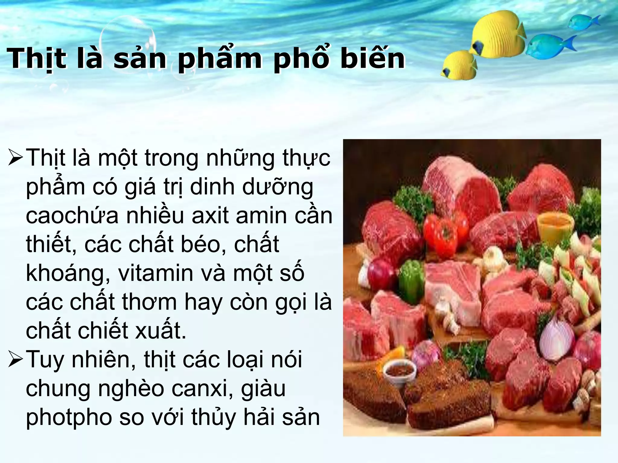 Thịt là sản phẩm phổ biến


Thịt là một trong những thực
 phẩm có giá trị dinh dưỡng
 caochứa nhiều axit amin cần
 thiết, các chất béo, chất
 khoáng, vitamin và một số
 các chất thơm hay còn gọi là
 chất chiết xuất.
Tuy nhiên, thịt các loại nói
 chung nghèo canxi, giàu
 photpho so với thủy hải sản
 