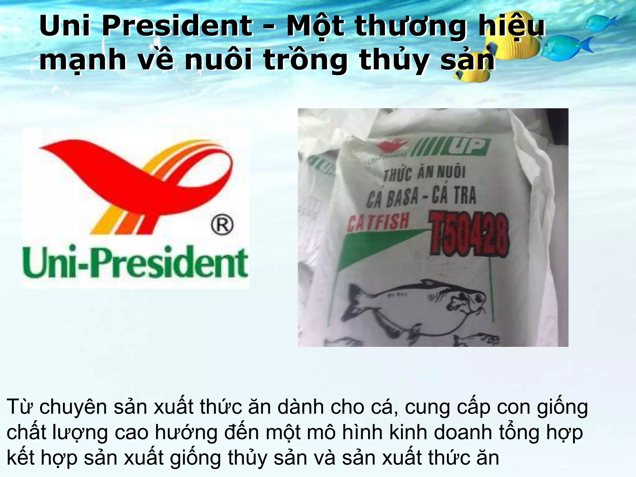 Uni President - Một thương hiệu
   mạnh về nuôi trồng thủy sản




Từ chuyên sản xuất thức ăn dành cho cá, cung cấp con giống
chất lượng cao hướng đến một mô hình kinh doanh tổng hợp
kết hợp sản xuất giống thủy sản và sản xuất thức ăn
 