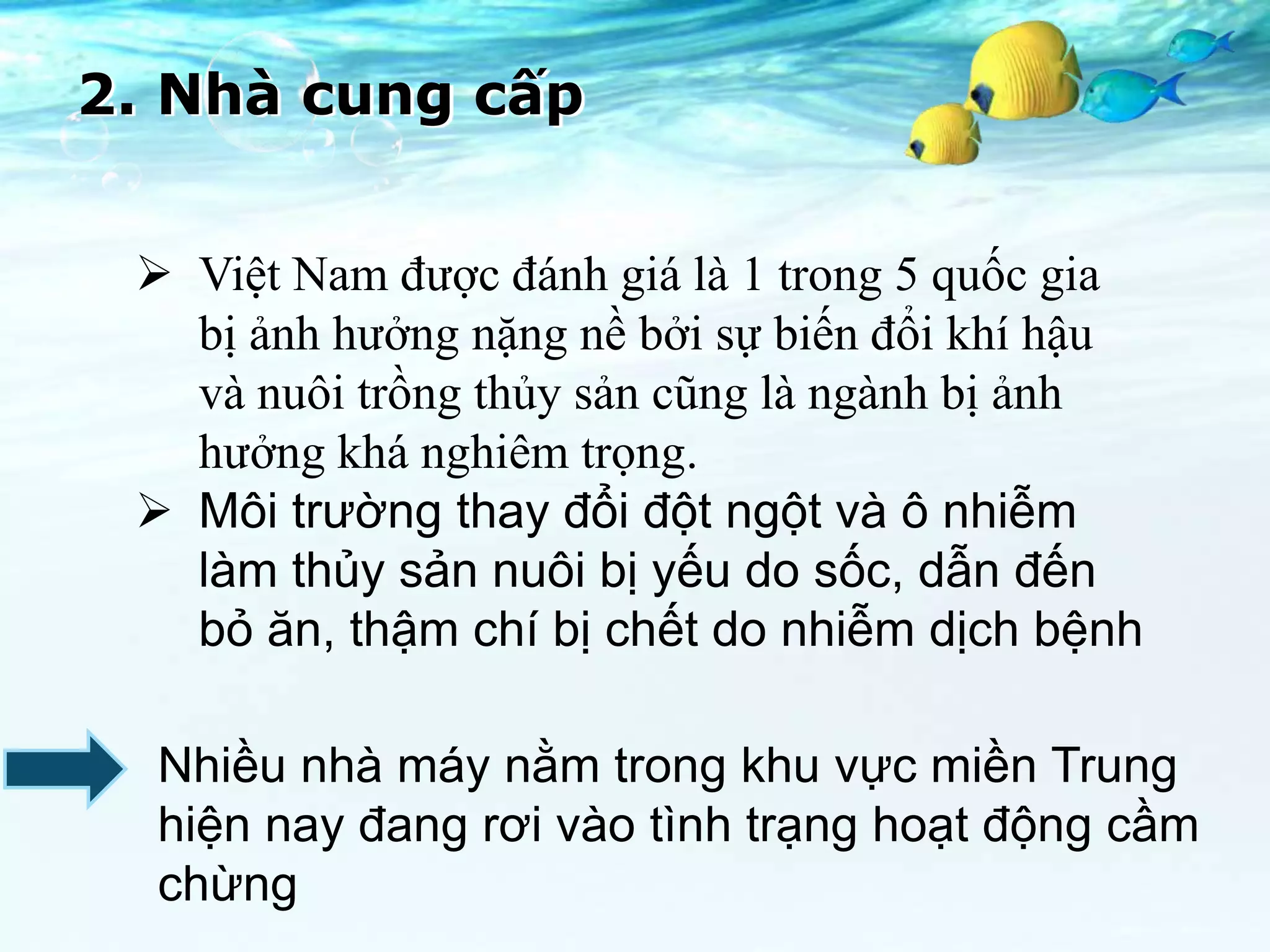 2. Nhà cung cấp


  Việt Nam được đánh giá là 1 trong 5 quốc gia
   bị ảnh hưởng nặng nề bởi sự biến đổi khí hậu
   và nuôi trồng thủy sản cũng là ngành bị ảnh
   hưởng khá nghiêm trọng.
  Môi trường thay đổi đột ngột và ô nhiễm
   làm thủy sản nuôi bị yếu do sốc, dẫn đến
   bỏ ăn, thậm chí bị chết do nhiễm dịch bệnh

  Nhiều nhà máy nằm trong khu vực miền Trung
  hiện nay đang rơi vào tình trạng hoạt động cầm
  chừng
 