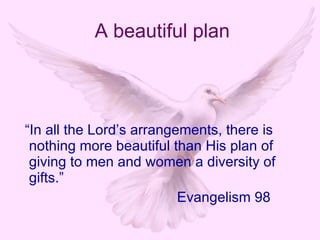 “ In all the Lord’s arrangements, there is nothing more beautiful than His plan of giving to men and women a diversity of gifts.” Evangelism 98 A beautiful plan 