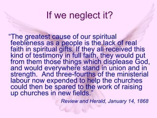 “ The greatest cause of our spiritual feebleness as a people is the lack of real faith in spiritual gifts. If they all received this kind of testimony in full faith, they would put from them those things which displease God, and would everywhere stand in union and in strength.  And three-fourths of the ministerial labour now expended to help the churches could then be spared to the work of raising up churches in new fields.”   Review and Herald, January 14, 1868 If we neglect it? 