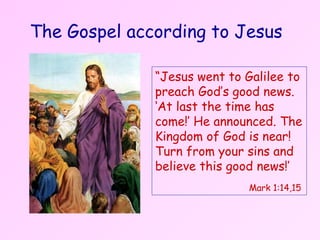 The Gospel according to Jesus “ Jesus went to Galilee to preach God’s good news. ‘At last the time has come!’ He announced. The Kingdom of God is near! Turn from your sins and believe this good news!’   Mark 1:14,15 