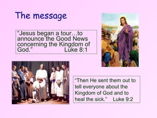 “ Then He sent them out to tell everyone   about the Kingdom of God and to heal the sick.”  Luke 9:2 “ Jesus began a tour…to announce the Good News concerning the Kingdom of God.”  Luke 8:1 The message 