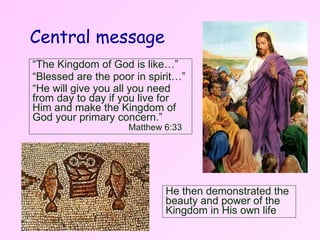 Central message “ The Kingdom of God is like…” “ Blessed are the poor in spirit…” “ He will give you all you need from day to day if you live for Him and make the Kingdom of God your primary concern.”  Matthew 6:33 He then demonstrated the beauty and power of the Kingdom in His own life 