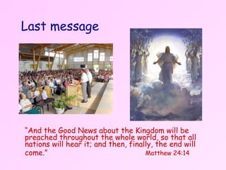 Last message   “ And the Good News about the Kingdom will be preached throughout the whole world, so that all nations will hear it; and then, finally, the end will come.”    Matthew 24:14 