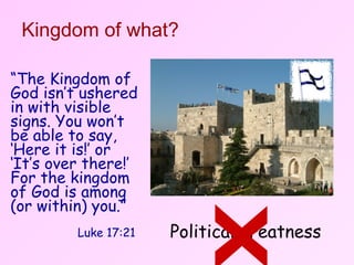 Kingdom of what? Political greatness x “ The Kingdom of God isn’t ushered in with visible signs. You won’t be able to say, ‘Here it is!’ or ‘It’s over there!’ For the kingdom of God is among (or within) you.”    Luke 17:21 